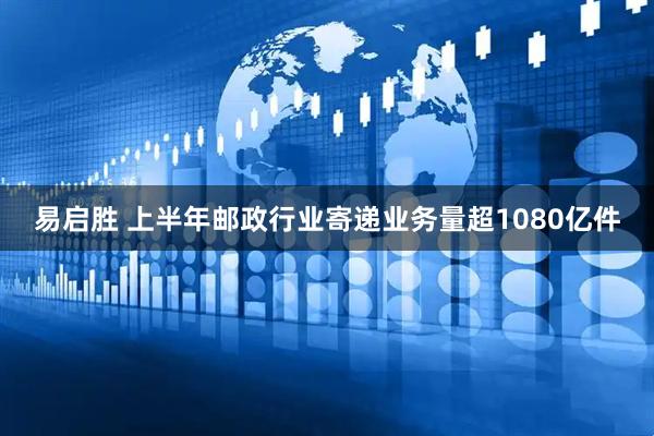 易启胜 上半年邮政行业寄递业务量超1080亿件