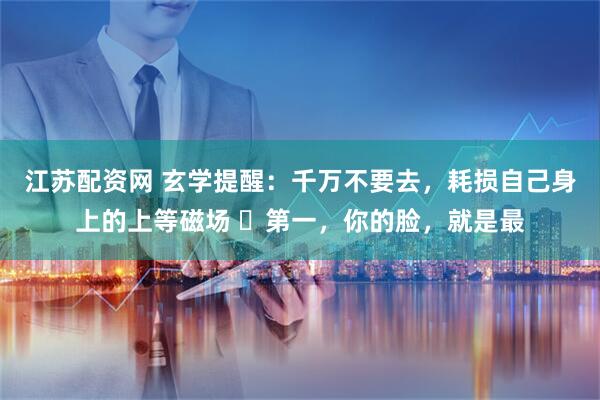 江苏配资网 玄学提醒：千万不要去，耗损自己身上的上等磁场 ​第一，你的脸，就是最